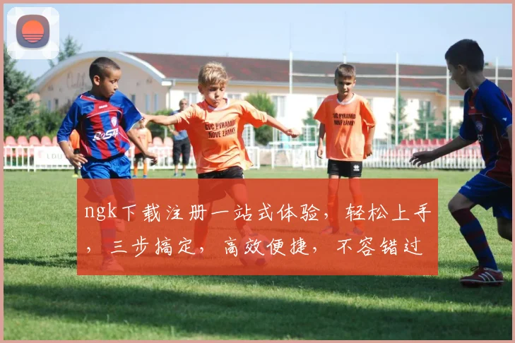 ngk下载注册一站式体验，轻松上手，三步搞定，高效便捷，不容错过