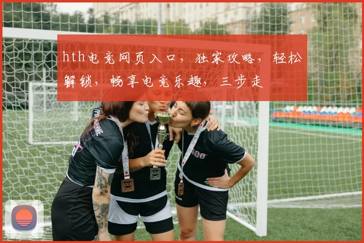 hth电竞网页入口，独家攻略，轻松解锁，畅享电竞乐趣，三步走