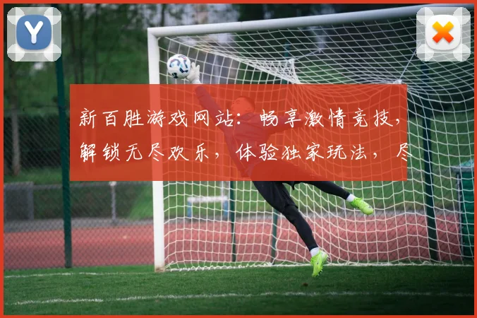 新百胜游戏网站：畅享激情竞技，解锁无尽欢乐，体验独家玩法，尽在新百胜
