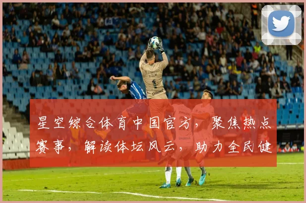 星空综合体育中国官方，聚焦热点赛事，解读体坛风云，助力全民健身，共绘体育强国梦。