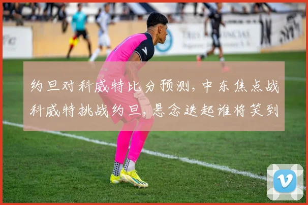 约旦对科威特比分预测,中东焦点战科威特挑战约旦,悬念迭起谁将笑到最后