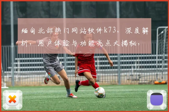 缅甸北部热门网站软件k73，深度解析，用户体验与功能亮点大揭秘，不容错过